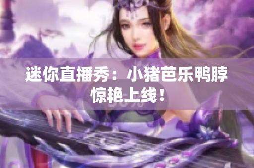 迷你直播秀：小猪芭乐鸭脖惊艳上线！