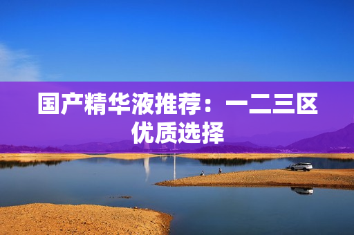 国产精华液推荐：一二三区优质选择