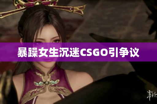 暴躁女生沉迷CSGO引争议
