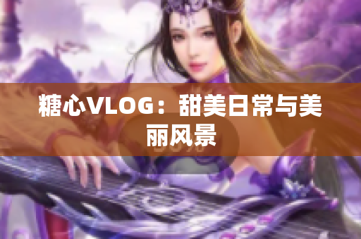 糖心VLOG：甜美日常与美丽风景