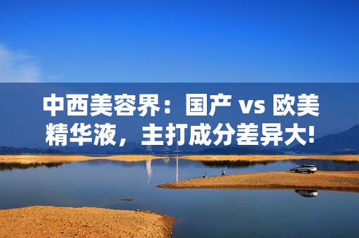 中西美容界：国产 vs 欧美精华液，主打成分差异大!