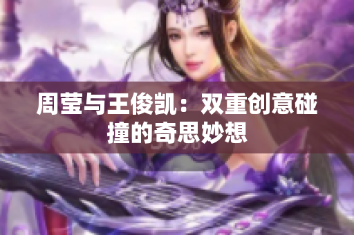 周莹与王俊凯：双重创意碰撞的奇思妙想
