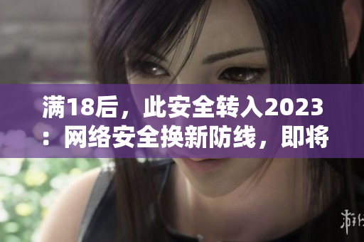 满18后，此安全转入2023：网络安全换新防线，即将施行！