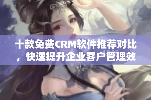 十款免费CRM软件推荐对比，快速提升企业客户管理效率