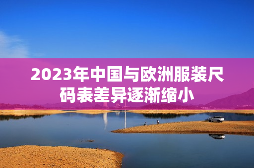 2023年中国与欧洲服装尺码表差异逐渐缩小