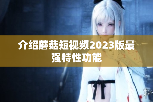 介绍蘑菇短视频2023版最强特性功能