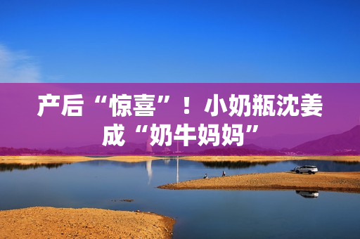 产后“惊喜”！小奶瓶沈姜成“奶牛妈妈”