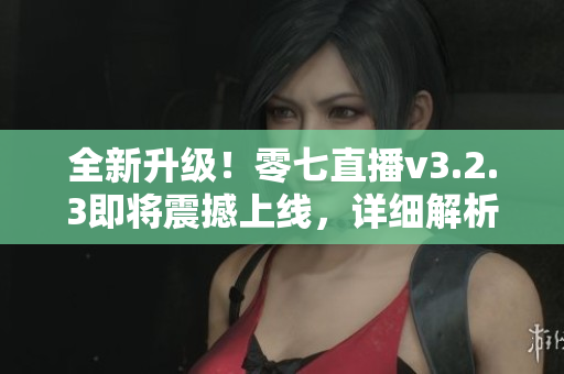 全新升级！零七直播v3.2.3即将震撼上线，详细解析新功能