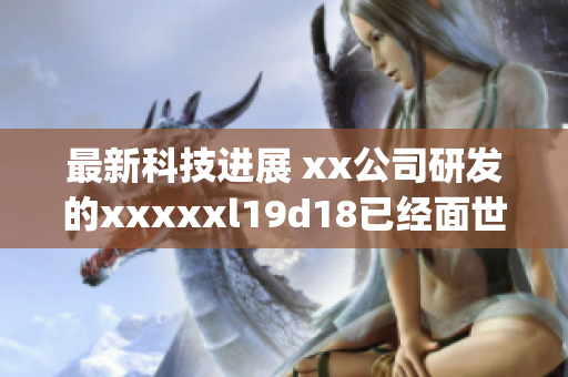 最新科技进展 xx公司研发的xxxxxl19d18已经面世)
