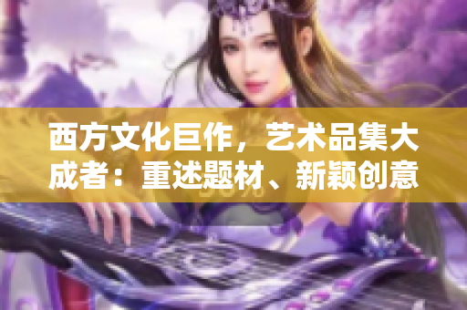 西方文化巨作，艺术品集大成者：重述题材、新颖创意，非凡的灵感倾注。