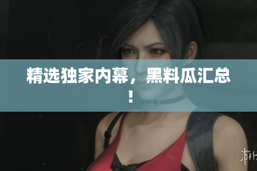 精选独家内幕，黑料瓜汇总！