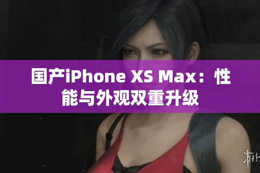 国产iPhone XS Max：性能与外观双重升级