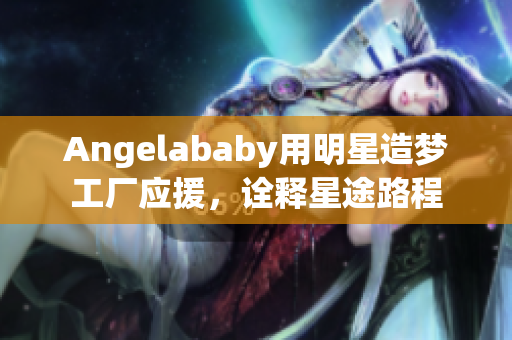 Angelababy用明星造梦工厂应援，诠释星途路程