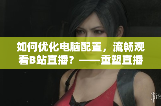 如何优化电脑配置，流畅观看B站直播？——重塑直播体验!