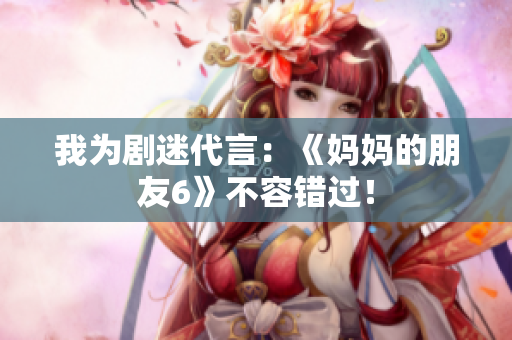 我为剧迷代言：《妈妈的朋友6》不容错过！