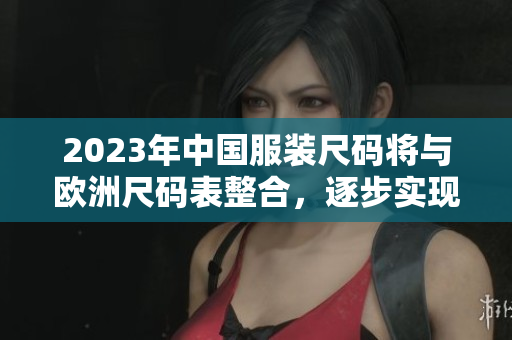 2023年中国服装尺码将与欧洲尺码表整合，逐步实现全球标准化