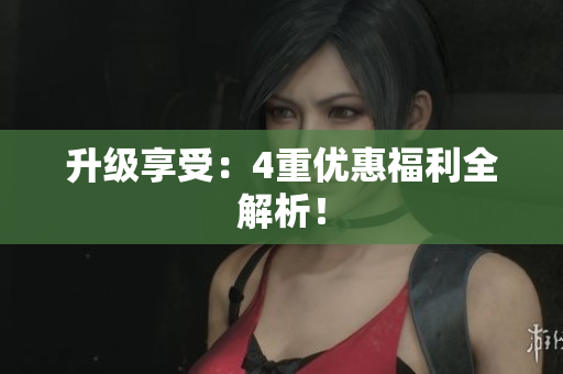 升级享受：4重优惠福利全解析！