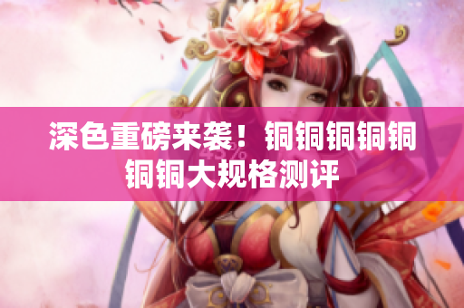 深色重磅来袭！铜铜铜铜铜铜铜大规格测评