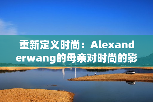 重新定义时尚：Alexanderwang的母亲对时尚的影响