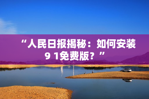 “人民日报揭秘：如何安装9 1免费版？”