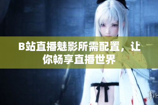 B站直播魅影所需配置，让你畅享直播世界