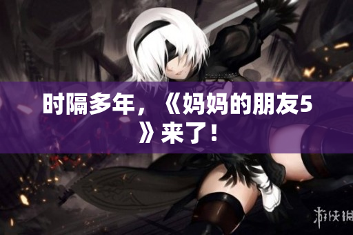 时隔多年，《妈妈的朋友5》来了！