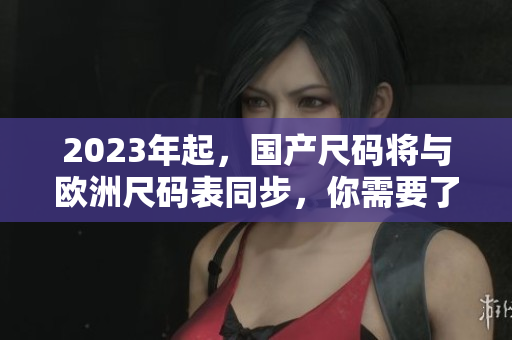 2023年起，国产尺码将与欧洲尺码表同步，你需要了解这些细节！