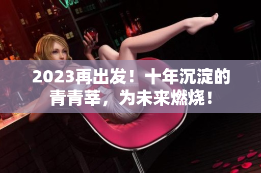 2023再出发！十年沉淀的青青莘，为未来燃烧！