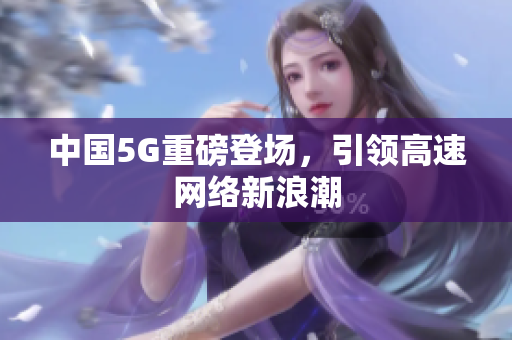 中国5G重磅登场，引领高速网络新浪潮