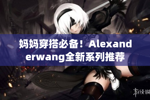 妈妈穿搭必备！Alexanderwang全新系列推荐