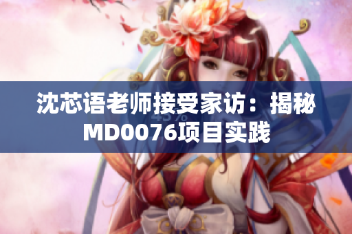 沈芯语老师接受家访：揭秘MD0076项目实践