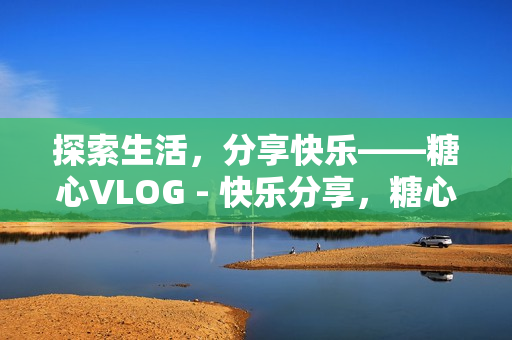 探索生活，分享快乐——糖心VLOG - 快乐分享，糖心VLOG