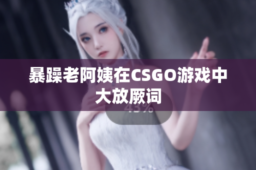 暴躁老阿姨在CSGO游戏中大放厥词
