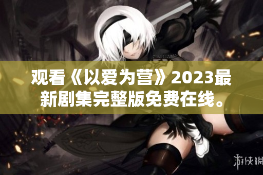 观看《以爱为营》2023最新剧集完整版免费在线。