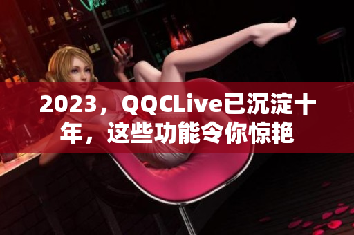 2023，QQCLive已沉淀十年，这些功能令你惊艳
