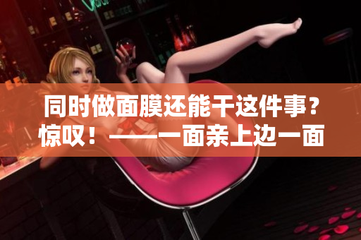 同时做面膜还能干这件事？惊叹！——一面亲上边一面膜