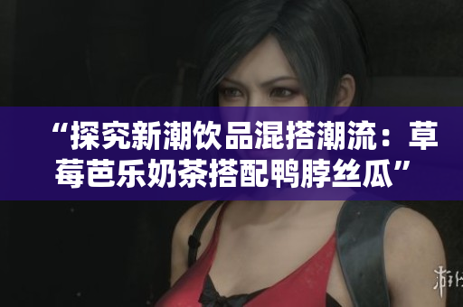 “探究新潮饮品混搭潮流：草莓芭乐奶茶搭配鸭脖丝瓜”