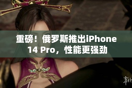 重磅！俄罗斯推出iPhone 14 Pro，性能更强劲