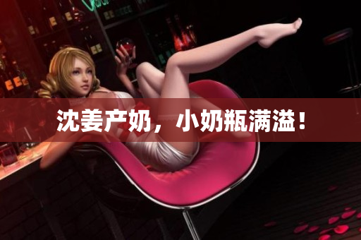 沈姜产奶，小奶瓶满溢！