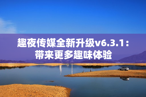趣夜传媒全新升级v6.3.1：带来更多趣味体验