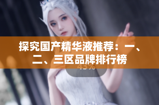探究国产精华液推荐：一、二、三区品牌排行榜