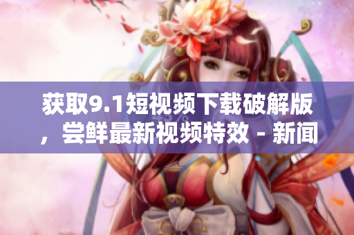 获取9.1短视频下载破解版，尝鲜最新视频特效 - 新闻报道