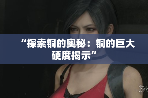 “探索铜的奥秘：铜的巨大硬度揭示”