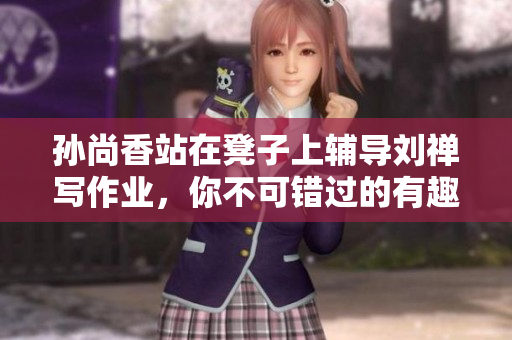 孙尚香站在凳子上辅导刘禅写作业，你不可错过的有趣场景！