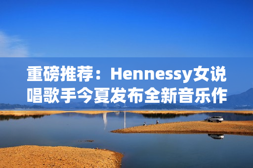 重磅推荐：Hennessy女说唱歌手今夏发布全新音乐作品