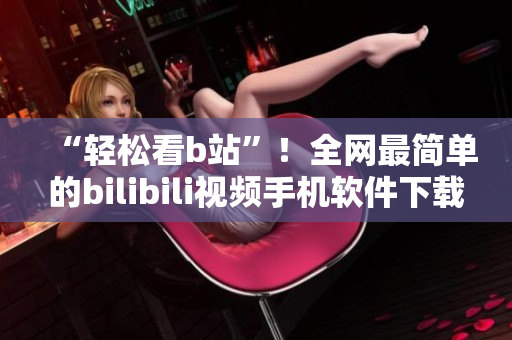 “轻松看b站”！全网最简单的bilibili视频手机软件下载与安装