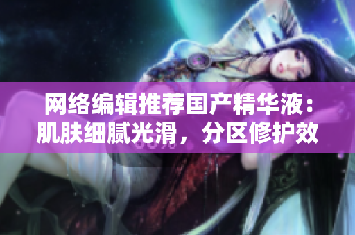 网络编辑推荐国产精华液：肌肤细腻光滑，分区修护效果显著