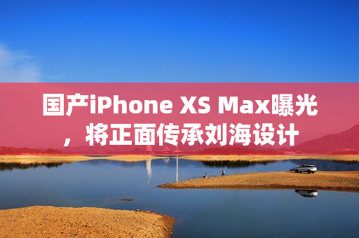 国产iPhone XS Max曝光，将正面传承刘海设计