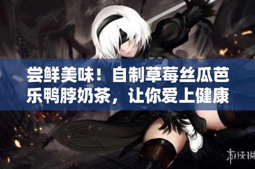 尝鲜美味！自制草莓丝瓜芭乐鸭脖奶茶，让你爱上健康饮食！