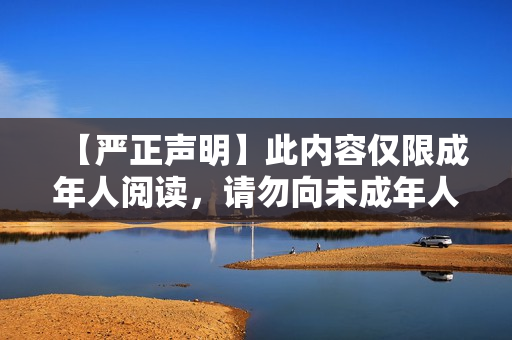 【严正声明】此内容仅限成年人阅读，请勿向未成年人传播！